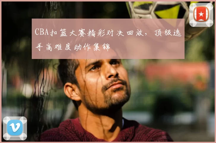 CBA扣篮大赛精彩对决回放,顶级选手高难度动作集锦