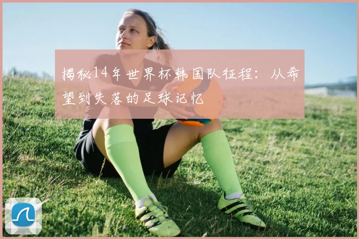 揭秘14年世界杯韩国队征程：从希望到失落的足球记忆