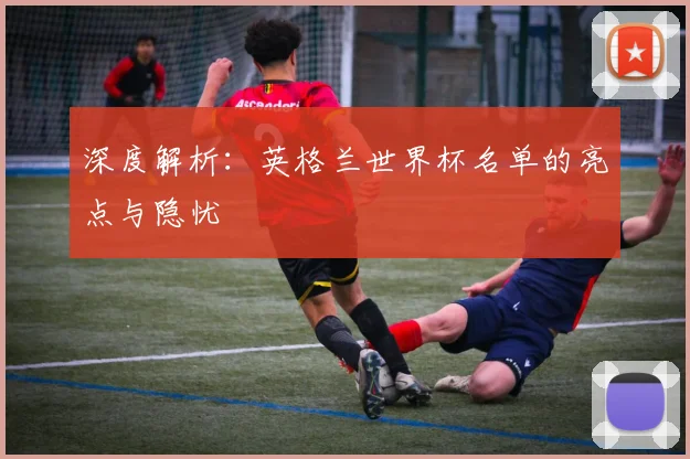 深度解析：英格兰世界杯名单的亮点与隐忧
