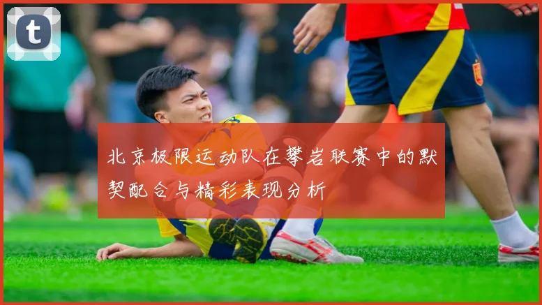 北京极限运动队在攀岩联赛中的默契配合与精彩表现分析