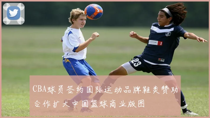 CBA球员签约国际运动品牌鞋类赞助合作扩大中国篮球商业版图