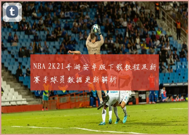 NBA 2K21手游安卓版下载教程及新赛季球员数据更新解析