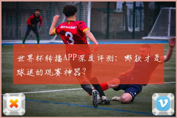 世界杯转播APP深度评测:哪款才是球迷的观赛神器?