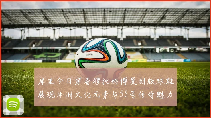 库里今日穿着穆托姆博复刻版球鞋展现非洲文化元素与55号传奇魅力
