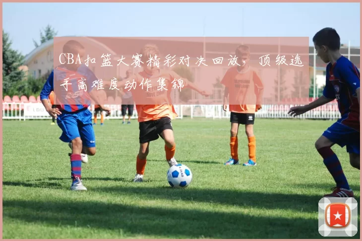 CBA扣篮大赛精彩对决回放，顶级选手高难度动作集锦