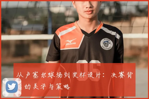 从卢塞尔球场到奖杯设计：决赛背后的美学与策略