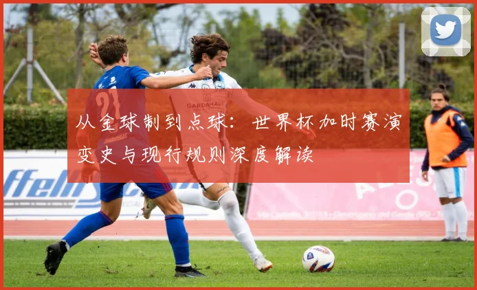 从金球制到点球：世界杯加时赛演变史与现行规则深度解读