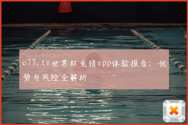 c77.tv世界杯竞猜app体验报告：优势与风险全解析