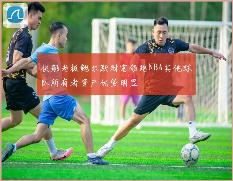 快船老板鲍尔默财富领跑NBA其他球队所有者资产优势明显