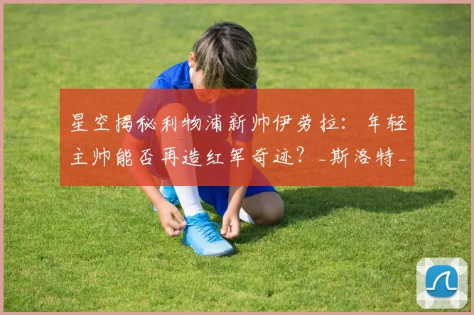 星空揭秘利物浦新帅伊劳拉：年轻主帅能否再造红军奇迹？_斯洛特_战术_克洛普