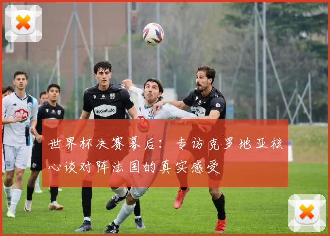 世界杯决赛幕后：专访克罗地亚核心谈对阵法国的真实感受