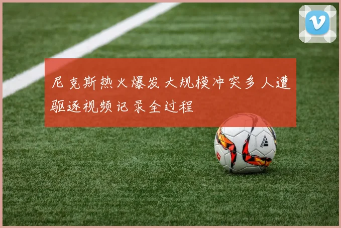尼克斯热火爆发大规模冲突多人遭驱逐视频记录全过程