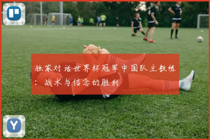 独家对话世界杯冠军中国队主教练：战术与信念的胜利