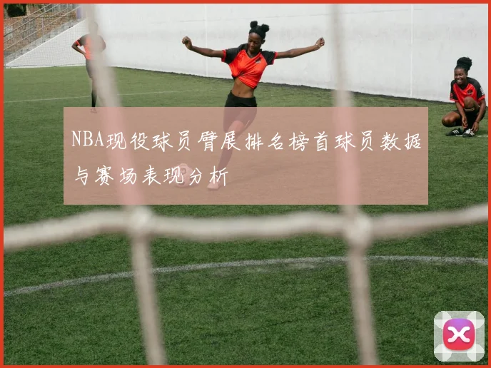 NBA现役球员臂展排名榜首球员数据与赛场表现分析