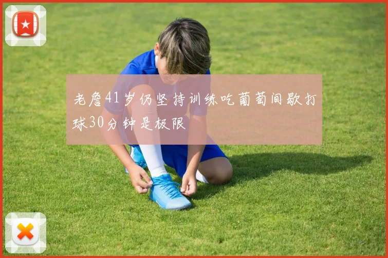 老詹41岁仍坚持训练吃葡萄间歇打球30分钟是极限