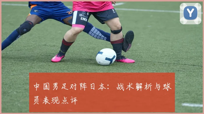 中国男足对阵日本：战术解析与球员表现点评