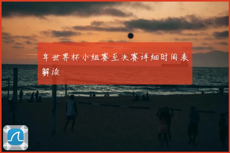 年世界杯小组赛至决赛详细时间表解读