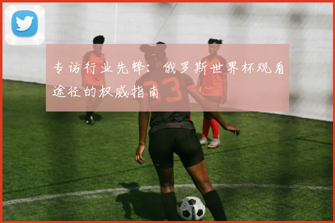 专访行业先锋：俄罗斯世界杯观看途径的权威指南