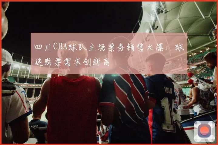 四川CBA球队主场票务销售火爆,球迷购票需求创新高