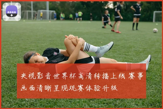 央视影音世界杯高清转播上线 赛事画面清晰呈现观赛体验升级