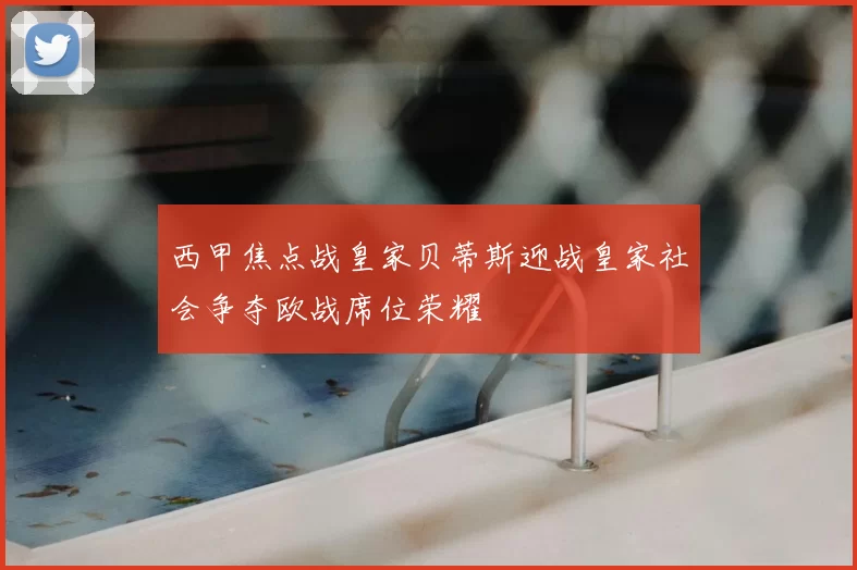 西甲焦点战皇家贝蒂斯迎战皇家社会争夺欧战席位荣耀