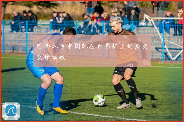 巴西队与中国队在世界杯上的历史交锋回顾