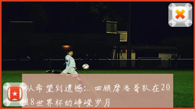 从希望到遗憾：回顾摩洛哥队在2018世界杯的峥嵘岁月