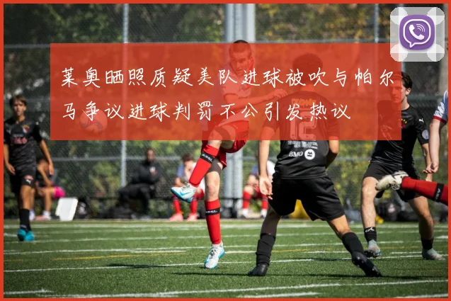莱奥晒照质疑美队进球被吹与帕尔马争议进球判罚不公引发热议