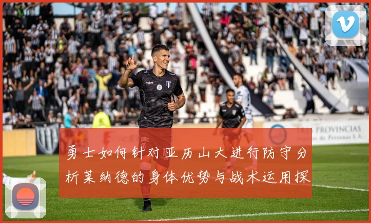 勇士如何针对亚历山大进行防守分析莱纳德的身体优势与战术运用探讨