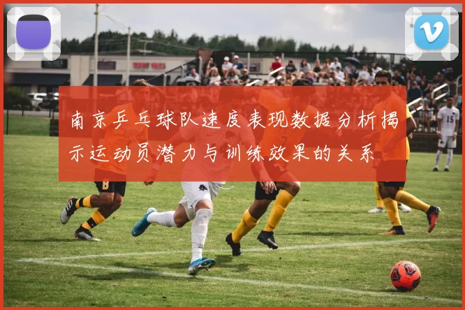 南京乒乓球队速度表现数据分析揭示运动员潜力与训练效果的关系