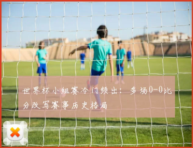 世界杯小组赛冷门频出:多场0-0比分改写赛事历史格局