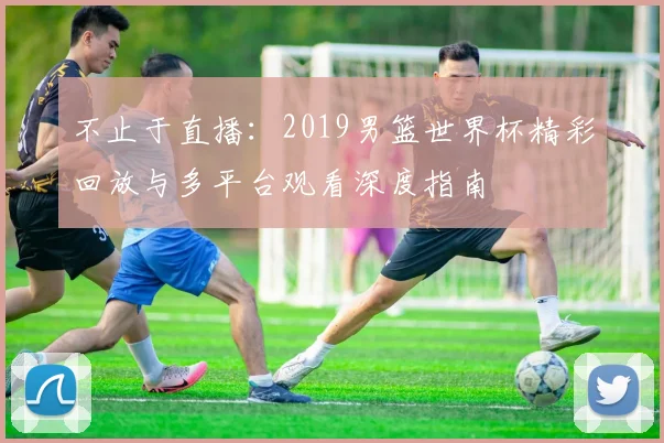 不止于直播:2019男篮世界杯精彩回放与多平台观看深度指南