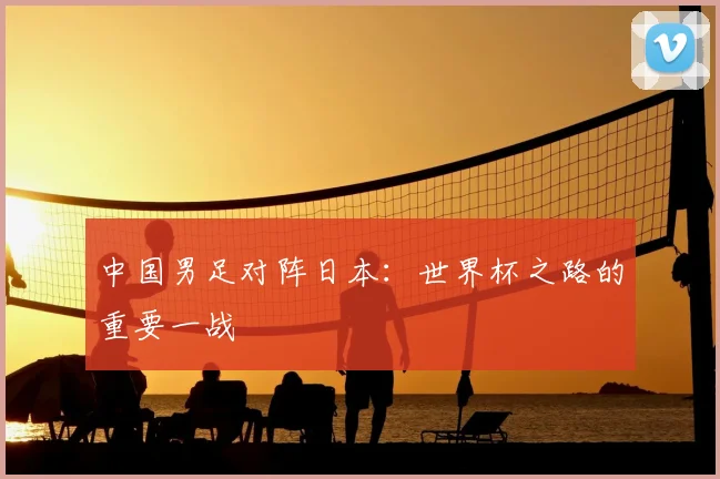 中国男足对阵日本：世界杯之路的重要一战