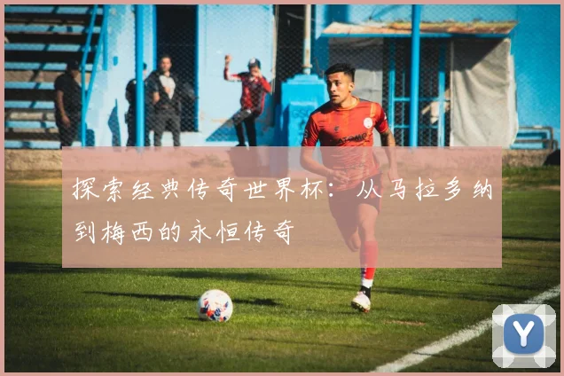 探索经典传奇世界杯：从马拉多纳到梅西的永恒传奇