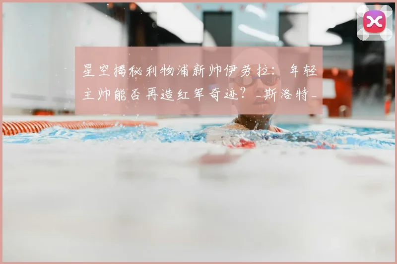 星空揭秘利物浦新帅伊劳拉：年轻主帅能否再造红军奇迹？_斯洛特_战术_克洛普