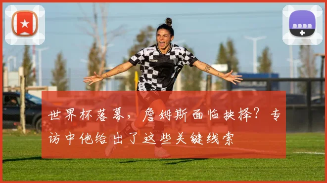 世界杯落幕，詹姆斯面临抉择？专访中他给出了这些关键线索