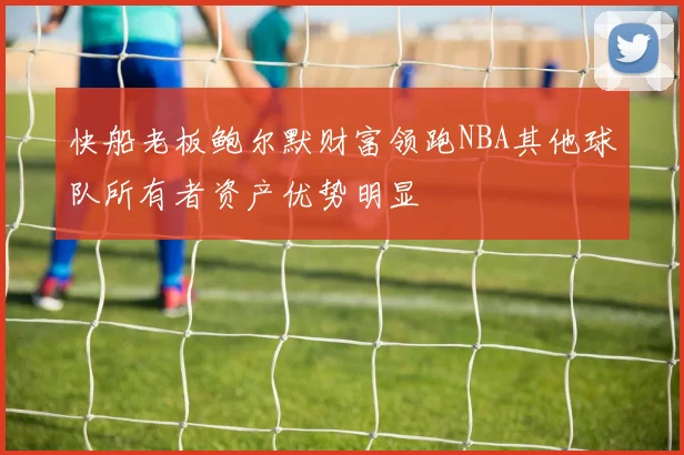 快船老板鲍尔默财富领跑NBA其他球队所有者资产优势明显