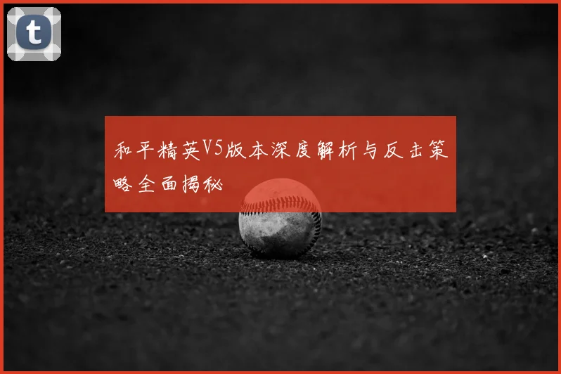 和平精英V5版本深度解析与反击策略全面揭秘