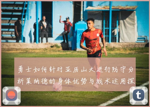 勇士如何针对亚历山大进行防守分析莱纳德的身体优势与战术运用探讨