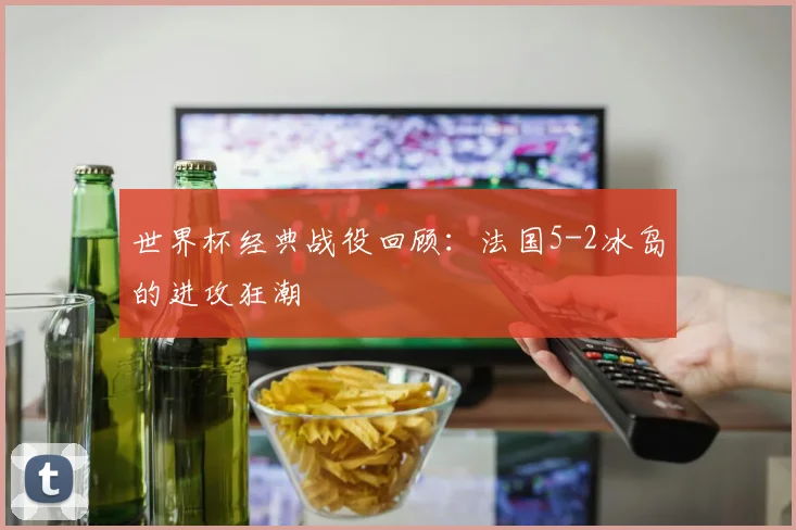 世界杯经典战役回顾：法国5-2冰岛的进攻狂潮