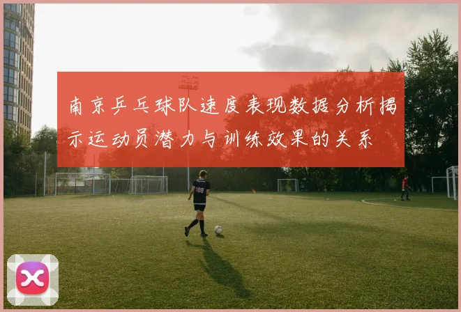 南京乒乓球队速度表现数据分析揭示运动员潜力与训练效果的关系