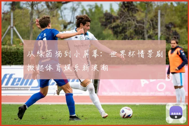 从绿茵场到小屏幕：世界杯情景剧掀起体育娱乐新浪潮