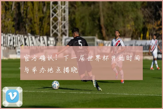 官方确认！下一届世界杯开始时间与举办地点揭晓