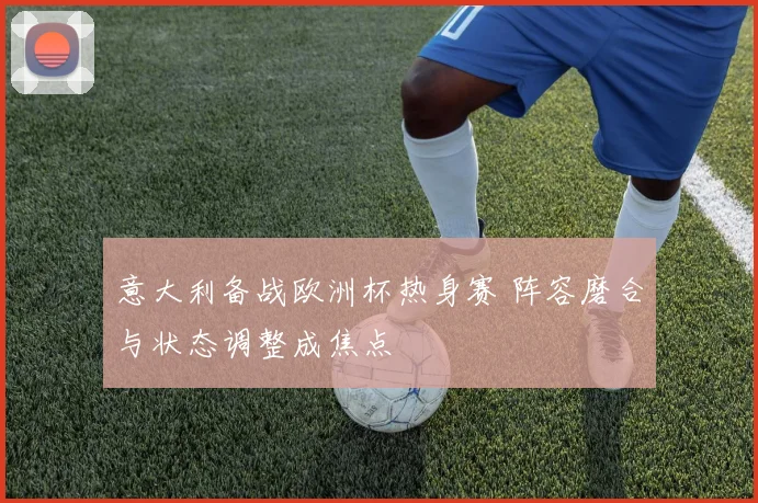 意大利备战欧洲杯热身赛 阵容磨合与状态调整成焦点