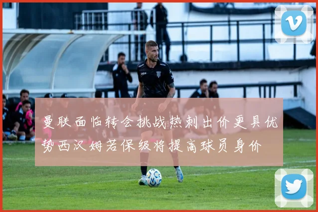 曼联面临转会挑战热刺出价更具优势西汉姆若保级将提高球员身价