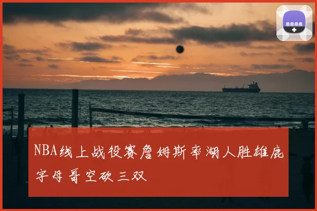 NBA线上战役赛詹姆斯率湖人胜雄鹿字母哥空砍三双
