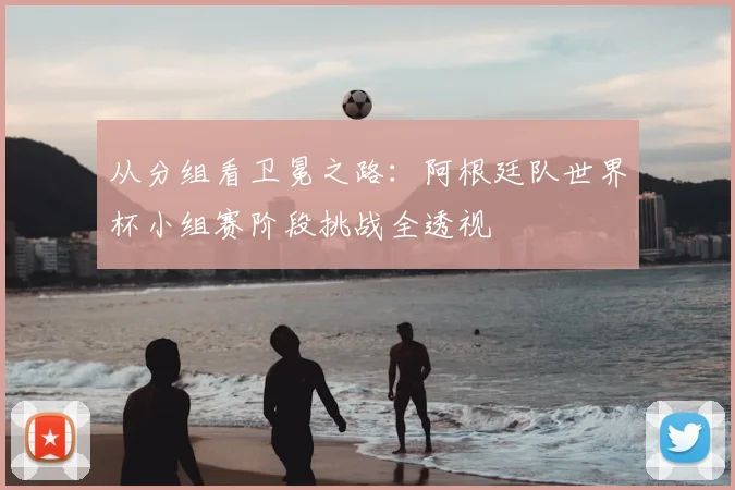 从分组看卫冕之路：阿根廷队世界杯小组赛阶段挑战全透视