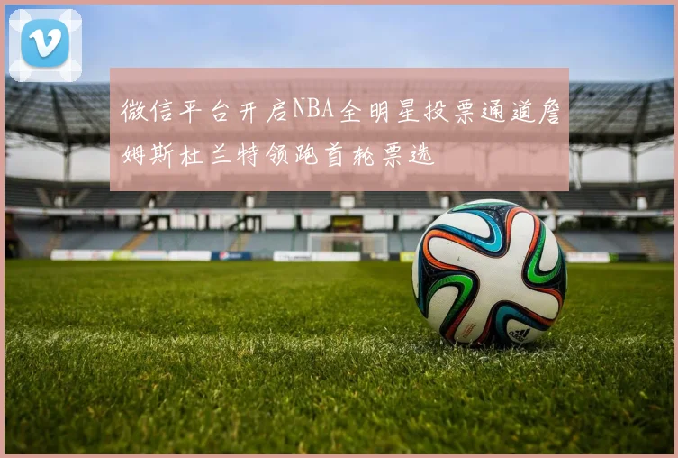 微信平台开启NBA全明星投票通道詹姆斯杜兰特领跑首轮票选