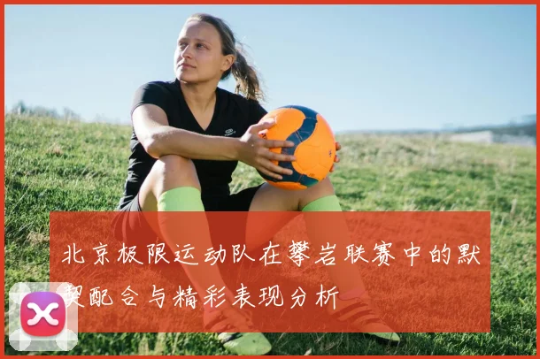 北京极限运动队在攀岩联赛中的默契配合与精彩表现分析