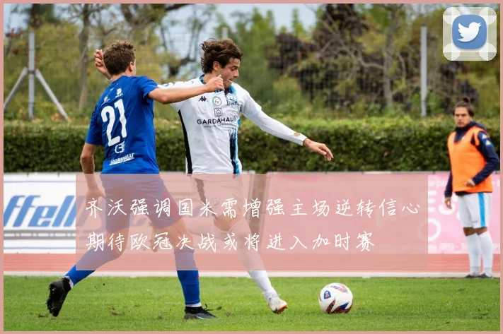 齐沃强调国米需增强主场逆转信心期待欧冠决战或将进入加时赛